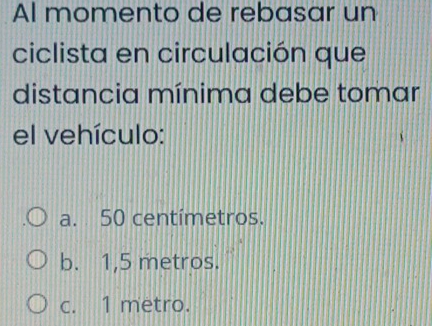 Al momento de rebasar un
ciclista en circulación que
distancia mínima debe tomar
el vehículo:
a. 50 centímetros.
b. 1,5 metros.
c. 1 metro.