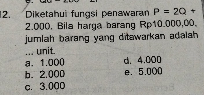 Diketahui fungsi penawaran P=2Q+
2.000. Bila harga barang Rp10.000,00,
jumlah barang yang ditawarkan adalah
... unit.
a. 1.000 d. 4.000
b. 2.000 e. 5.000
c. 3.000