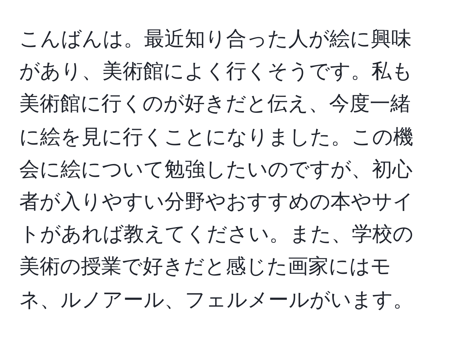 こんばんは。最近知り合った人が絵に興味があり、美術館によく行くそうです。私も美術館に行くのが好きだと伝え、今度一緒に絵を見に行くことになりました。この機会に絵について勉強したいのですが、初心者が入りやすい分野やおすすめの本やサイトがあれば教えてください。また、学校の美術の授業で好きだと感じた画家にはモネ、ルノアール、フェルメールがいます。