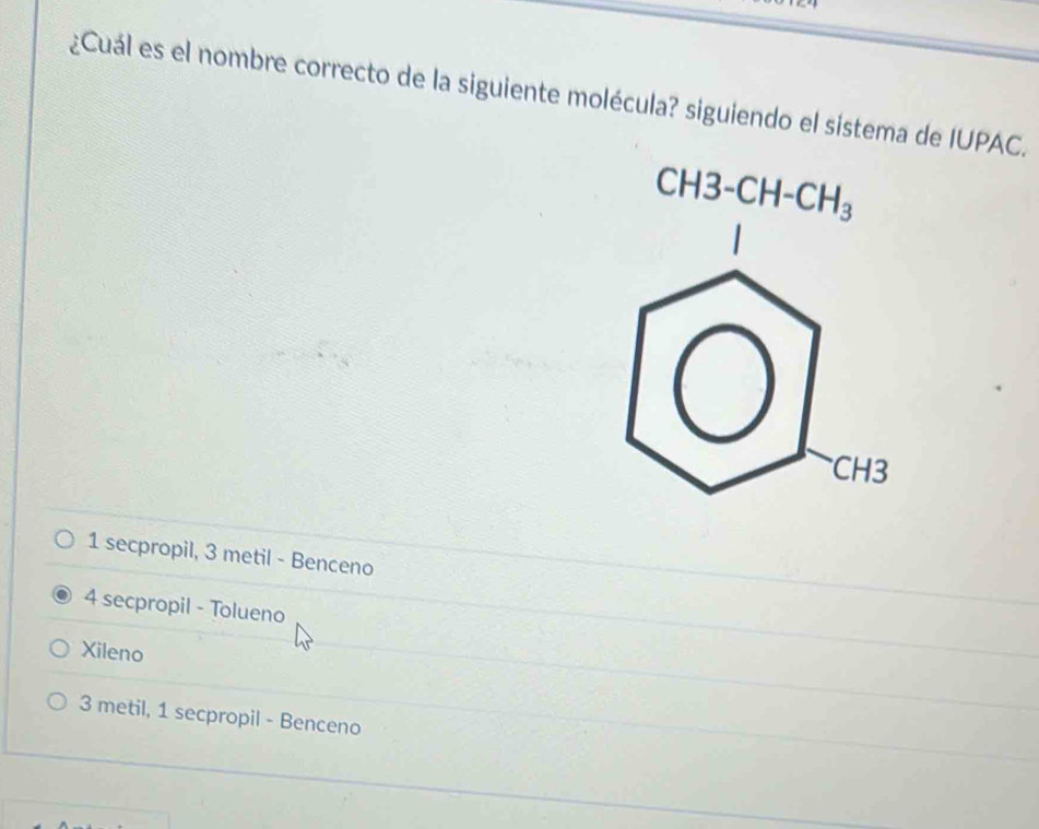 ¿Cuál es el nombre correcto de la siguiente molécula? siguiendo el sistema de IUPAC.
CH3-CH-CH_3
CH3
1 secpropil, 3 metil - Benceno
4 secpropil - Tolueno
Xileno
3 metil, 1 secpropil - Benceno