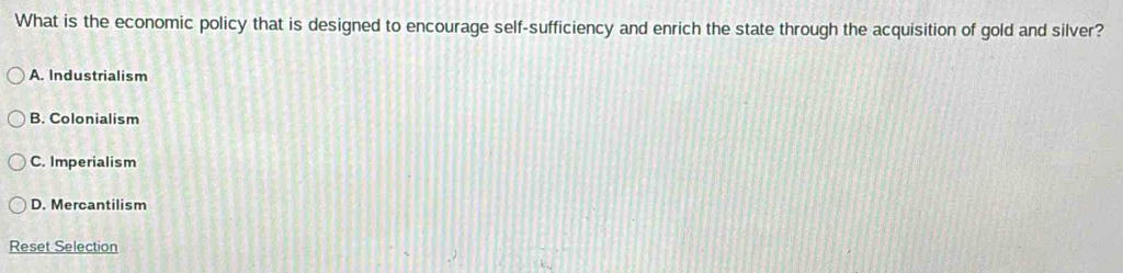 What is the economic policy that is designed to encourage self-sufficiency and enrich the state through the acquisition of gold and silver?
A. Industrialism
B. Colonialism
C. Imperialism
D. Mercantilism
Reset Selection