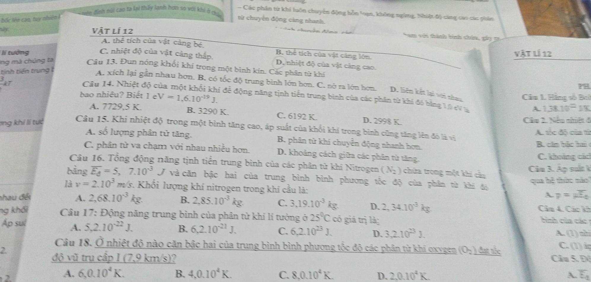 mên đinh mài cao ta lại thấy lạnh hơn so với khi ở cha
- Các phân tử khí luôn chuyển động hỗn loạa, không nging. Nhiệt độ công cao các phân
bốc lên cao, tuy nhiên ! từ chuyển động càng nhanh.
Vật lí 12
ano Aica Tam với thành bình chía, gây g
A. thể tích của vật càng bé. B. thể tích của vật càng lớn.
Vật lí 12
lí tưởng C. nhiệt độ của vật càng thấp. D. nhiệt độ của vật càng cao.
Ing mà chúng ta
Câu 13. Đun nóng khối khí trong một bình kín. Cắc phân từ khí
tinh tiến trung
frac 3kT
A. xích lại gần nhau hơn. B. có tốc độ trung bình lớn hơn. C. nở ra lớn hơn. D. liên kết lại với nhao
bao nhiêu? Biết 1 e V=1,6.10^(-19)J. Câu 1. Hàng số Ba
Câu 14. Nhiệt độ c i đề động năng tịnh tiền trung bình của các phân từ khí đó bằng 1,0 eV là
A 1.38.10^=JK
A. 7729,5 K. B. 3290 K. C. 6192 K.
ang khí li tưc D. 2998 K. Câu 2. Nếu nhiệt đ
Câu 15. Khi nhiệt độ trong một bình tăng cao, áp suất của khối khí trong bình cũng tăng lên đô là vị
A. tắc độ của từ
A. số lượng phân tử tăng. B. phân tử khí chuyền động nhanh hơn.
B. căn bắc ha 
C. phân tử va chạm với nhau nhiều hơn. D. khoảng cách giữa các phân từ tăng.
C. khoảng các
Câu 16. Tổng động năng tịnh tiến trung bình của các phân tử khí Nitrogen (N_2) chứa trong một khi cầu
Câu 3. Áp suất k
bằng overline E_d=5,7.10^(-3)J và căn bậc hai của trung bình bình phương tốc độ của phân từ khí đi
qua hệ thức nào
là v=2.10^3 m/s. Khối lượng khí nitrogen trong khí cầu là:
nhau đếi A. 2,68.10^(-3) kg. B. 2,85.10^(-3)kg.
A p=mu overline E_t
C. 3,19.10^(-3)kg. D. 2,34.10^(-3)kg. Cảm 4. Các kh
ng khối  Câu 17: Động năng trung bình của phân tử khí lí tưởng ở 25°Cc 6 giá trị là:  bình của các 1
Áp suí
A. 5,2.10^(-22)J. B. 6,2.10^(-21)J. 6,2.10^(23)J. 3,2.10^(23)J.
C.
D. 1)nh
A. ^circ 
Câu 18. Ở nhiệt độ nào căn bậc hai của trung bình bình phương tốc độ các phân từ khí oxygen (O_2) C. (1)
2 đạt tắc
độ vũ trụ cấp I (7,9 km/s)?  Câu 5. Độ
    
A. 6,0.10^4K. B. 4,0.10^4K. C. 8,0.10^4K. D. 2,0.10^4K. overline E_d