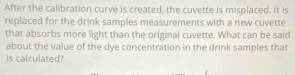 After the calibration curve is created, the cuvette is misplaced. It is 
replaced for the drink samples measurements with a new cuvette 
that absorbs more light than the original cuvette. What can be said 
about the value of the dye concentration in the drink samples that 
is calculated?