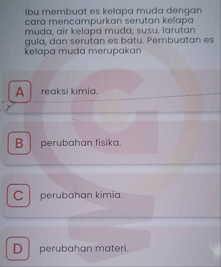 Ibu membuat es kelapa muda dengan
cara mencampurkan serutan kelapa
muda, air kelapa muda, susu, larutan
gula, dan serutan es batu. Pembuatan es
kelapa muda merupakan
A reaksi kimia.
B perubahan fisika.
C perubahan kimia.
Dperubahan materi.