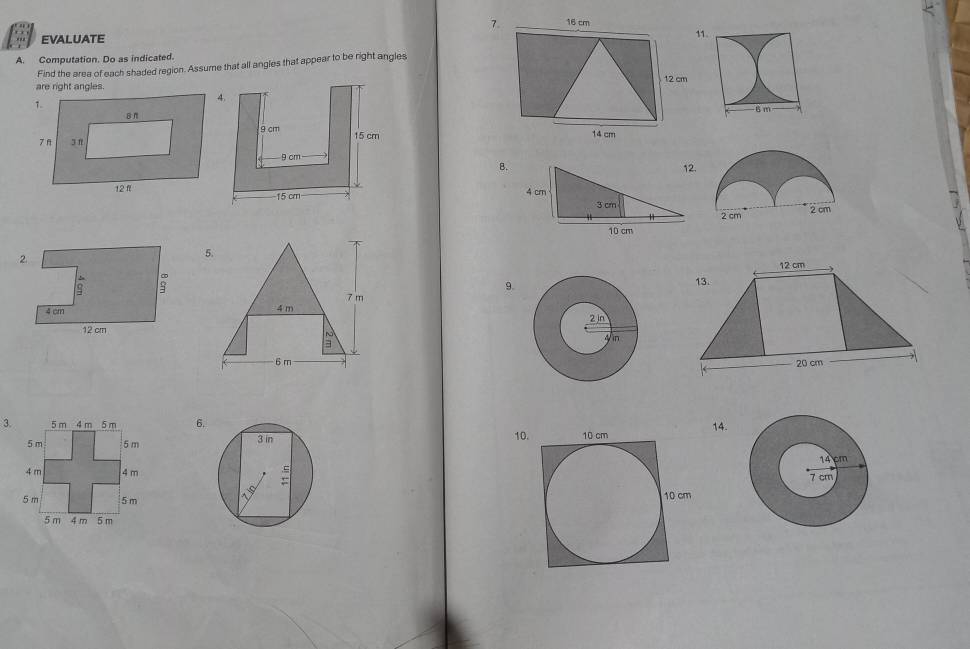 16 cm
EVALUATE 1 
A. Computation. Do as indicated. 
Find the area of each shaded region. Assume that all angles that appear to be right angles
12 cm
14 cm
B. 12.
4 cm
3 cm
11
10 cm
5. 12 cm
9. 
13.
7 m
4 m
~ 
=
6 m20 cm
3.6. 
10. 14.