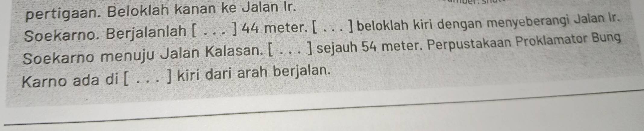 pertigaan. Beloklah kanan ke Jalan Ir. 
Soekarno. Berjalanlah [ . . . ] 44 meter. [ . . . ] beloklah kiri dengan menyeberangi Jalan Ir. 
Soekarno menuju Jalan Kalasan. [ . . . ] sejauh 54 meter. Perpustakaan Proklamator Bung 
Karno ada di [ . . . ] kiri dari arah berjalan.