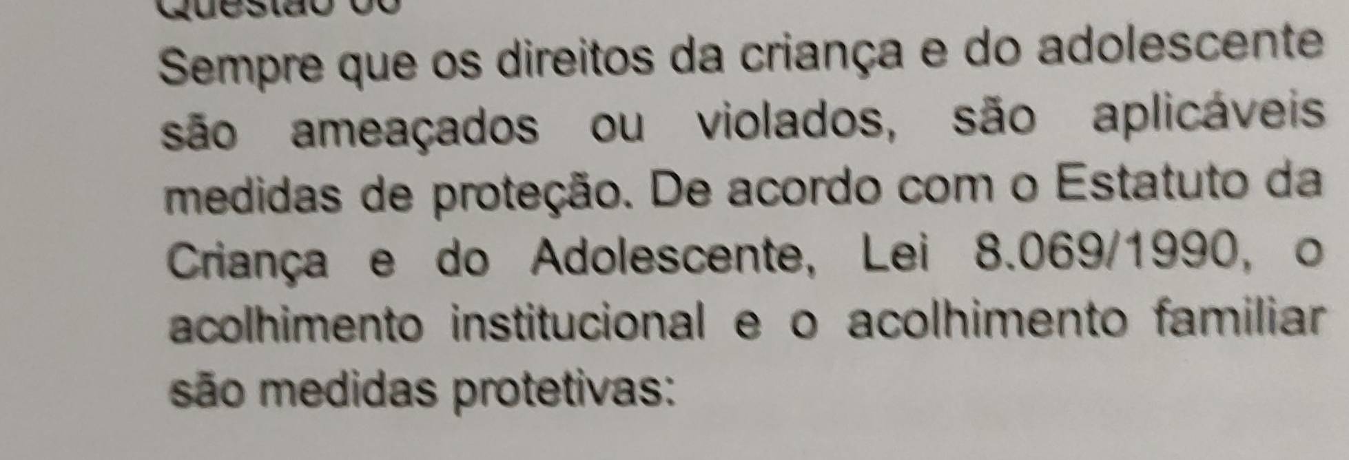 Sempre que os direitos da criança e do adolescente 
são ameaçados ou violados, são aplicáveis 
medidas de proteção. De acordo com o Estatuto da 
Criança e do Adolescente, Lei 8.069/1990, o 
acolhimento institucional e o acolhimento familiar 
são medidas protetivas: