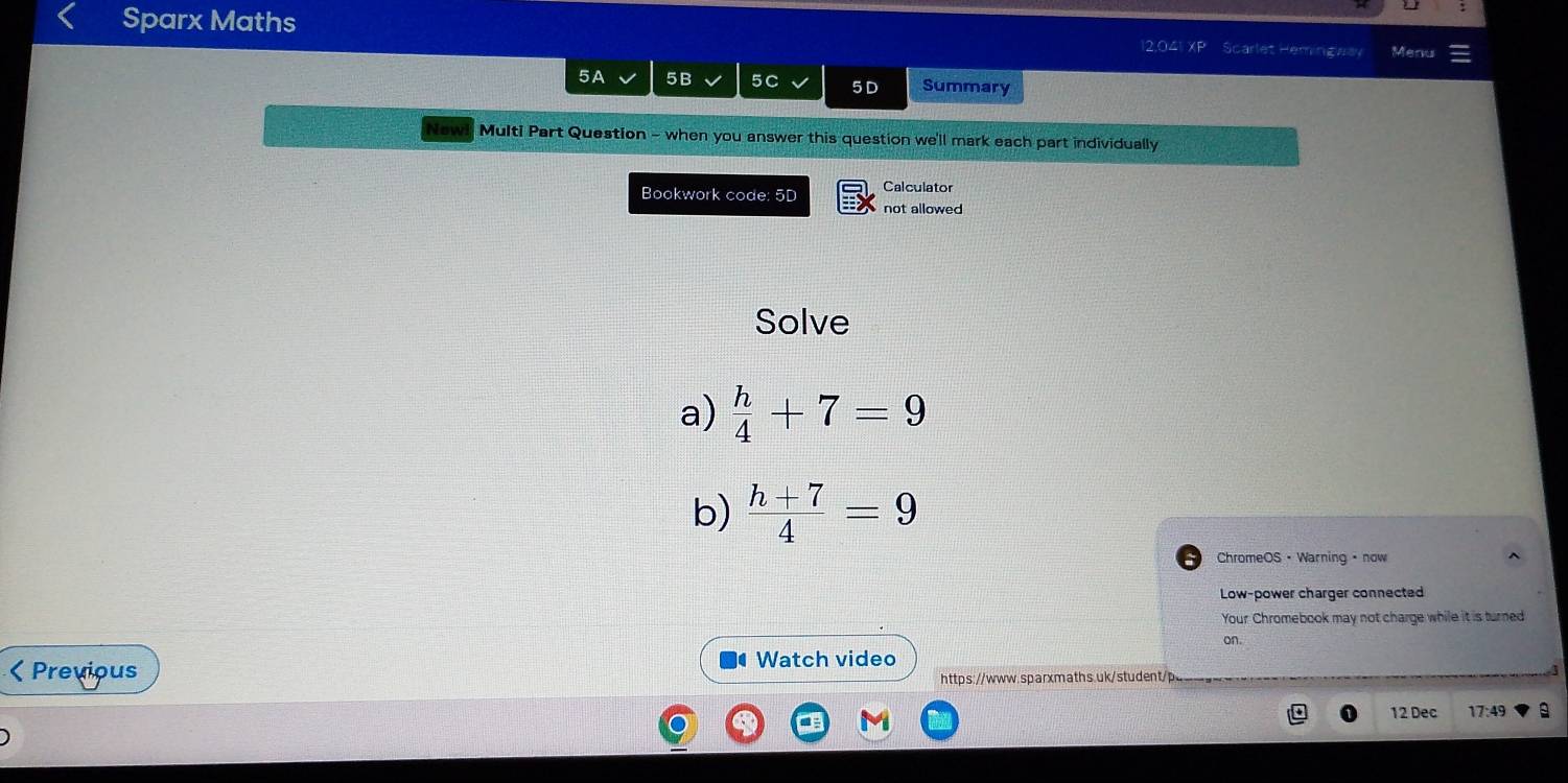 Sparx Maths 12.041 XP Scarlet Hemingaay Menu 
5A 5B 5C 5 D Summary 
New! Multi Part Question - when you answer this question we'll mark each part individually 
Bookwork code: 5D Calculator 
not allowed 
Solve 
a)  h/4 +7=9
b)  (h+7)/4 =9
ChromeOS • Warning · now 
Low-power charger connected 
Your Chromebook may not charge while it is turned 
on.