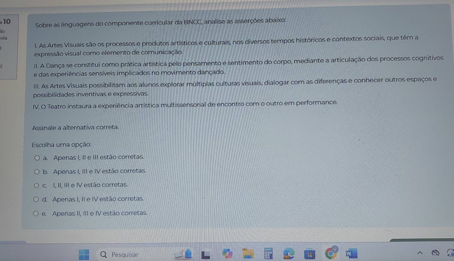 Sobre as linguagens do componente curricular da BNCC, analise as asserções abaixo:
0
ida
l. As Artes Visuais são os processos e produtos artísticos e culturais, nos diversos tempos históricos e contextos sociais, que têm a
expressão visual como elemento de comunicação.
II. A Dança se constitui como prática artística pelo pensamento e sentimento do corpo, mediante a articulação dos processos cognitivos
e das experiências sensíveis implicados no movimento dançado.
III. As Artes Visuais possibilitam aos alunos explorar múltiplas culturas visuais, dialogar com as diferenças e conhecer outros espaços e
possibilidades inventivas e expressivas.
IV. O Teatro instaura a experiência artística multissensorial de encontro com o outro em performance.
Assinale a alternativa correta.
Escolha uma opção:
a. Apenas I, II e III estão corretas.
b. Apenas I, III e IV estão corretas.
c. I, II, III e IV estão corretas.
d. Apenas I, II e IV estão corretas.
e. Apenas II, III e IV estão corretas.
Pesquisar