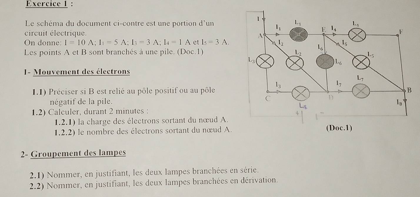 Le schéma du document ci-contre est une portion d'un
circuit électrique.
On donne: I=10A;I_1=5A;I_3=3A;I_4=1A et I_5=3A.
Les points A et B sont branchés à une pile. (Doc.1)
1-  Mouvement des électrons
1.1) Préciser si B est relié au pôle positif ou au pôle
négatif de la pile.
1.2) Calculer, durant 2 minutes :
1.2.1) la charge des électrons sortant du nœud A.
1.2.2) le nombre des électrons sortant du nœud A.
2- Groupement des lampes
2.1) Nommer, en justifiant, les deux lampes branchées en série.
2.2) Nommer, en justifiant, les deux lampes branchées en dérivation.