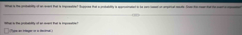 ither is the probabilty of an event that is impossible? Suppose that a probability is approximated to be zero based on emprca wadte. res the man th he wen s m 
What is the probability of an event that is impossible? 
(Type an intager or a decimal.)