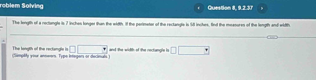 roblem Solving < Question 8,9.2.37 > 
The length of a rectangle is 7 inches longer than the width. If the perimeter of the rectangle is 58 inches, find the measures of the length and width. 
The length of the rectangle is □ □ and the width of the rectangle is □ □
(Simplify your answers. Type integers or decimals.)