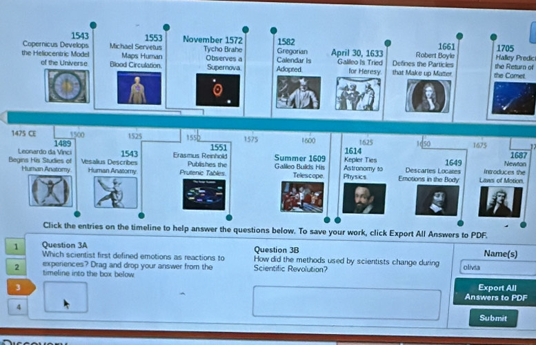 Halley Predic 
the Return of 
t 
1 
7 
Ben 
. 
ers to PDF. 
1 Question 3A Question 3B Name(s) 
Which scientist first defined emotions as reactions to How did the methods used by scientists change during 
2 experiences? Drag and drop your answer from the Scientific Revolution? olivia 
timeline into the box below 
Export All 
3 Answers to PDF 
4 
Submit