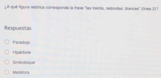 ¿A qué figura retórica corresponde la frase "las treinta, redondas, blancas' (línea 2)?
Respuestas
Paradoja
Hipérbole
Sinécdoque
Metáfora