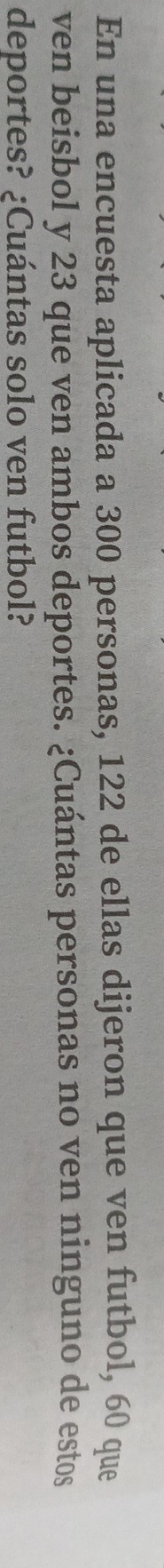 En una encuesta aplicada a 300 personas, 122 de ellas dijeron que ven futbol, 60 que 
ven beisbol y 23 que ven ambos deportes. ¿Cuántas personas no ven ninguno de estos 
deportes? ¿Cuántas solo ven futbol?
