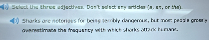 Select the three adjectives. Don't select any articles (a, an, or the). 
Sharks are notorious for being terribly dangerous, but most people grossly 
overestimate the frequency with which sharks attack humans.