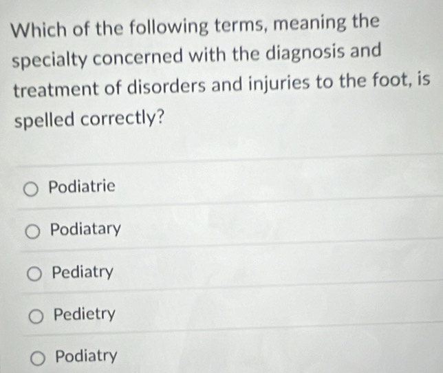 Which of the following terms, meaning the
specialty concerned with the diagnosis and
treatment of disorders and injuries to the foot, is
spelled correctly?
Podiatrie
Podiatary
Pediatry
Pedietry
Podiatry