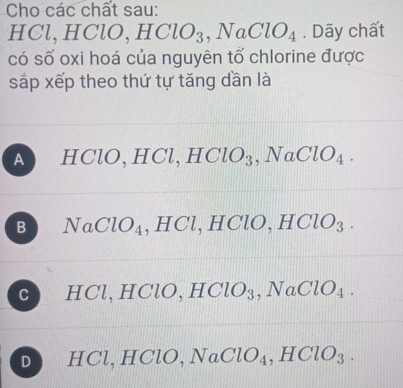 Cho các chất sau:
HCl, H _  NO, HClO_3, NaClO_4. Dãy chất
có số oxi hoá của nguyên tố chlorine được
sắp xếp theo thứ tự tăng dần là
A HClO. HCl, HClO_3, NaClO_4.
B NaClO_4 , HC ,HClO, HClO_3.
C H Cl 1 ICl ,HClO_3 , NaClO_4.
D lO.
,HClO_3.