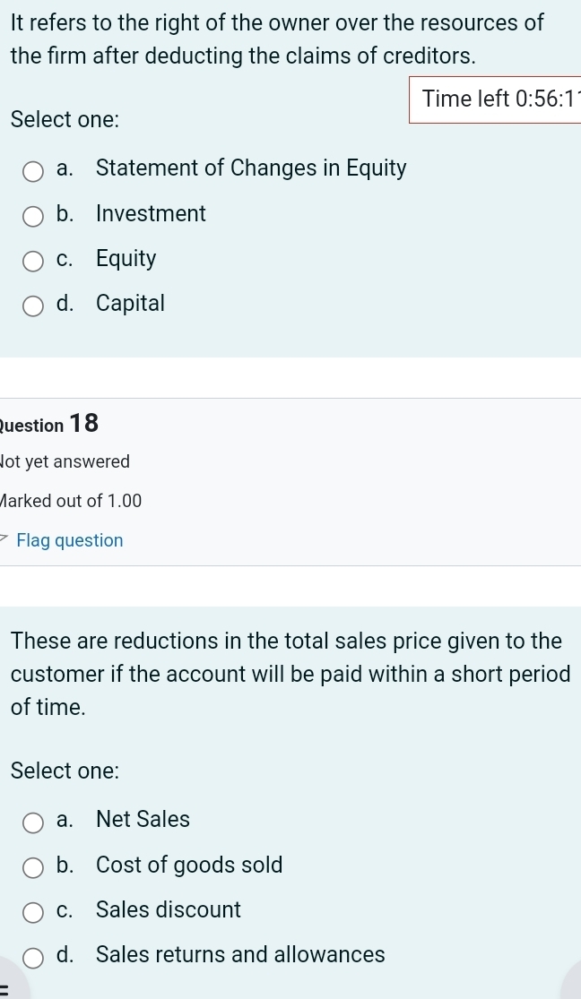 It refers to the right of the owner over the resources of
the firm after deducting the claims of creditors.
Time left 0:56:1
Select one:
a. Statement of Changes in Equity
b. Investment
c. Equity
d. Capital
Question 18
lot yet answered
Marked out of 1.00
Flag question
These are reductions in the total sales price given to the
customer if the account will be paid within a short period
of time.
Select one:
a. Net Sales
b. Cost of goods sold
c. Sales discount
d. Sales returns and allowances