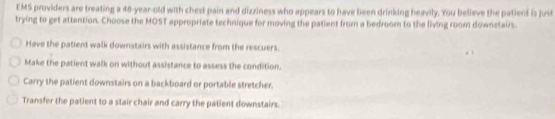 EMS providers are treating a 48-year-old with chest pain and dizziness who appears to have been drinking heavily. You believe the patient is just
trying to get attention. Choose the MOST appropriate technique for moving the patient from a bedroom to the living room downstairs.
Have the patient walk downstairs with assistance from the rescuers.
Make the patient walk on without assistance to assess the condition.
Carry the patient downstairs on a backboard or portable stretcher.
Transfer the patient to a stair chair and carry the patient downstairs.