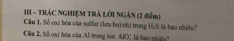 III - TRÁC NGHIỆM TRẢ LỜI NGÁN (2 điểm) 
Câu 1. Số oxi hóa của sulfur (lưu huỳnh) trong H_2S là bao nhiêu? 
Câu 2. Số oxi hóa của Al trong ion AlO, là bao nhiệu?