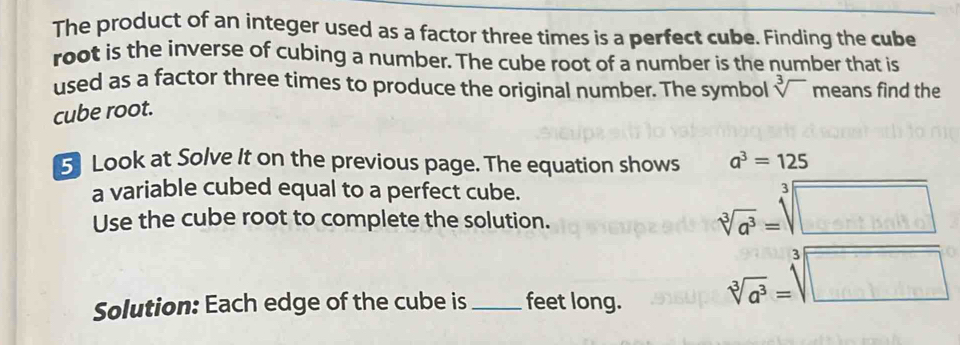 The product of an integer used as a factor three times is a perfect cube. Finding the cube 
root is the inverse of cubing a number. The cube root of a number is the number that is 
used as a factor three times to produce the original number. The symbol sqrt[3]() means find the 
cube root. 
5 Look at Solve It on the previous page. The equation shows a^3=125
a variable cubed equal to a perfect cube. 
□  
Use the cube root to complete the solution. 
Solution: Each edge of the cube is _feet long.
sqrt[3](a^3)=sqrt[3](□ )