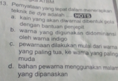 ATBM
13. Pernyataan yang tepat dalam menerapkan
teknik tie dye adalah .... [o s
a. kain yang akan diwarnai dibentuk pola
dengan bantuan penjepit
b. warna yang digunakan didominansi
oleh warna indigo
c. pewarnaan dilakukan mulai dari warna
yang paling tua, ke warna yang paling
muda
d. bahan pewarna menggunakan malam
yang dipanaskan