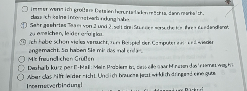 Immer wenn ich größere Dateien herunterladen möchte, dann merke ich, 
dass ich keine Internetverbindung habe. 
① Sehr geehrtes Team von 2 und 2, seit drei Stunden versuche ich, Ihren Kundendienst 
zu erreichen, leider erfolglos. 
4 Ich habe schon vieles versucht, zum Beispiel den Computer aus- und wieder 
angemacht. So haben Sie mir das mal erklärt. 
Mit freundlichen Grüßen 
Deshalb kurz per E-Mail: Mein Problem ist, dass alle paar Minuten das Internet weg ist. 
Aber das hilft leider nicht. Und ich brauche jetzt wirklich dringend eine gute 
Internetverbindung! 
m R ückruf