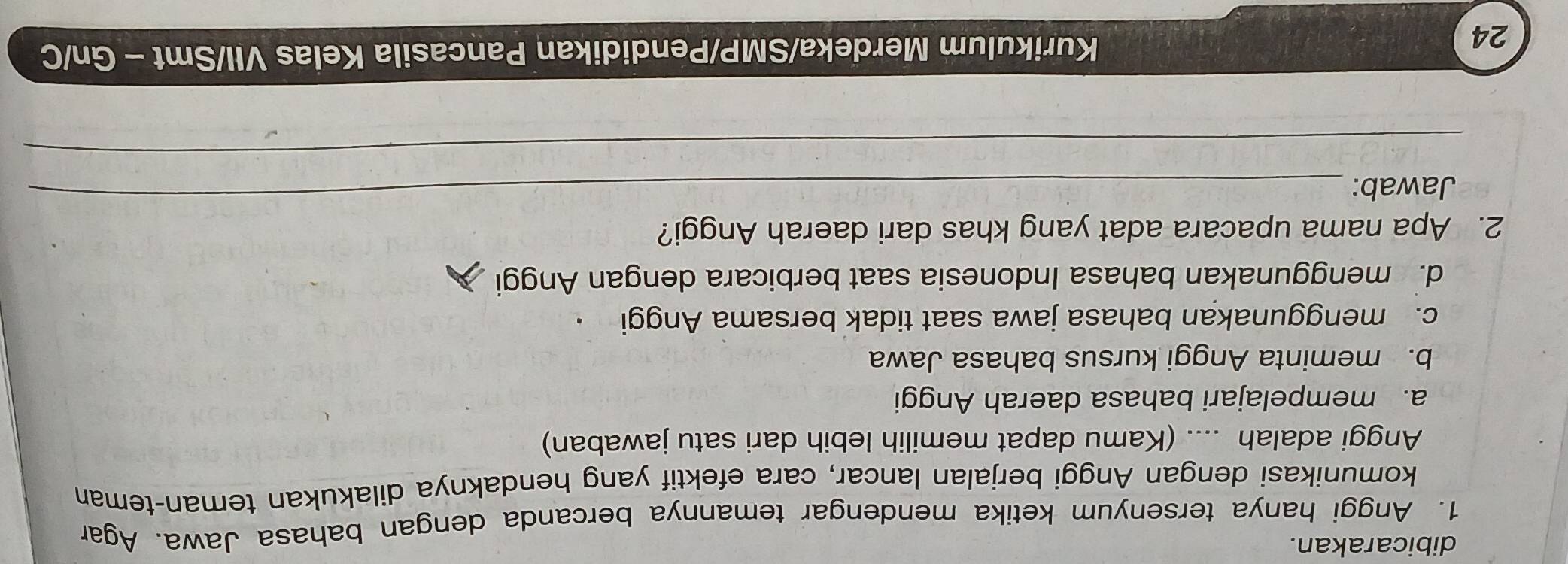 dibicarakan.
1. Anggi hanya tersenyum ketika mendengar temannya bercanda dengan bahasa Jawa. Agar
komunikasi dengan Anggi berjalan lancar, cara efektif yang hendaknya dilakukan teman-teman
Anggi adalah .... (Kamu dapat memilih lebih dari satu jawaban)
a. mempelajari bahasa daerah Anggi
b. meminta Anggi kursus bahasa Jawa
c. menggunakan bahasa jawa saat tidak bersama Anggi
d. menggunakan bahasa Indonesia saat berbicara dengan Anggi
_
2. Apa nama upacara adat yang khas dari daerah Anggi?
Jawab:
_
24
Kurikulum Merdeka/SMP/Pendidikan Pancasila Kelas VII/Smt - Gn/C