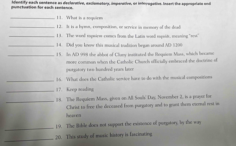 Identify each sentence as declarative, exclamatory, imperative, or interrogative. Insert the appropriate end 
punctuation for each sentence. 
_11. What is a requiem 
_12. It is a hymn, composition, or service in memory of the dead 
_13. The word requiem comes from the Latin word requiês, meaning “rest” 
_14. Did you know this musical tradition began around AD 1200
_15. In AD 998 the abbot of Cluny instituted the Requiem Mass, which became 
more common when the Catholic Church officially embraced the doctrine of 
purgatory two hundred years later 
_16. What does the Catholic service have to do with the musical compositions 
_17. Keep reading 
_18. The Requiem Mass, given on All Souls' Day, November 2, is a prayer for 
Christ to free the deceased from purgatory and to grant them eternal rest in 
heaven 
_ 
19. The Bible does not support the existence of purgatory, by the way 
_ 
20. This study of music history is fascinating