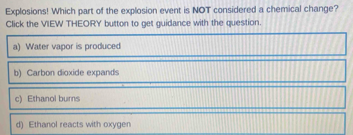 Explosions! Which part of the explosion event is NOT considered a chemical change?
Click the VIEW THEORY button to get guidance with the question.
a) Water vapor is produced
b) Carbon dioxide expands
c) Ethanol burns
d) Ethanol reacts with oxygen