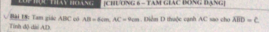 lộp học thay hoáng [CHƯONG 6 - TAM GIAC ĐONG DANG] 
Bài 18: Tam giác ABC có AB=6cm, AC=9cm. Điểm D thuộc cạnh AC sao cho overline ABD=overline C. 
Tinh độ dài AD.