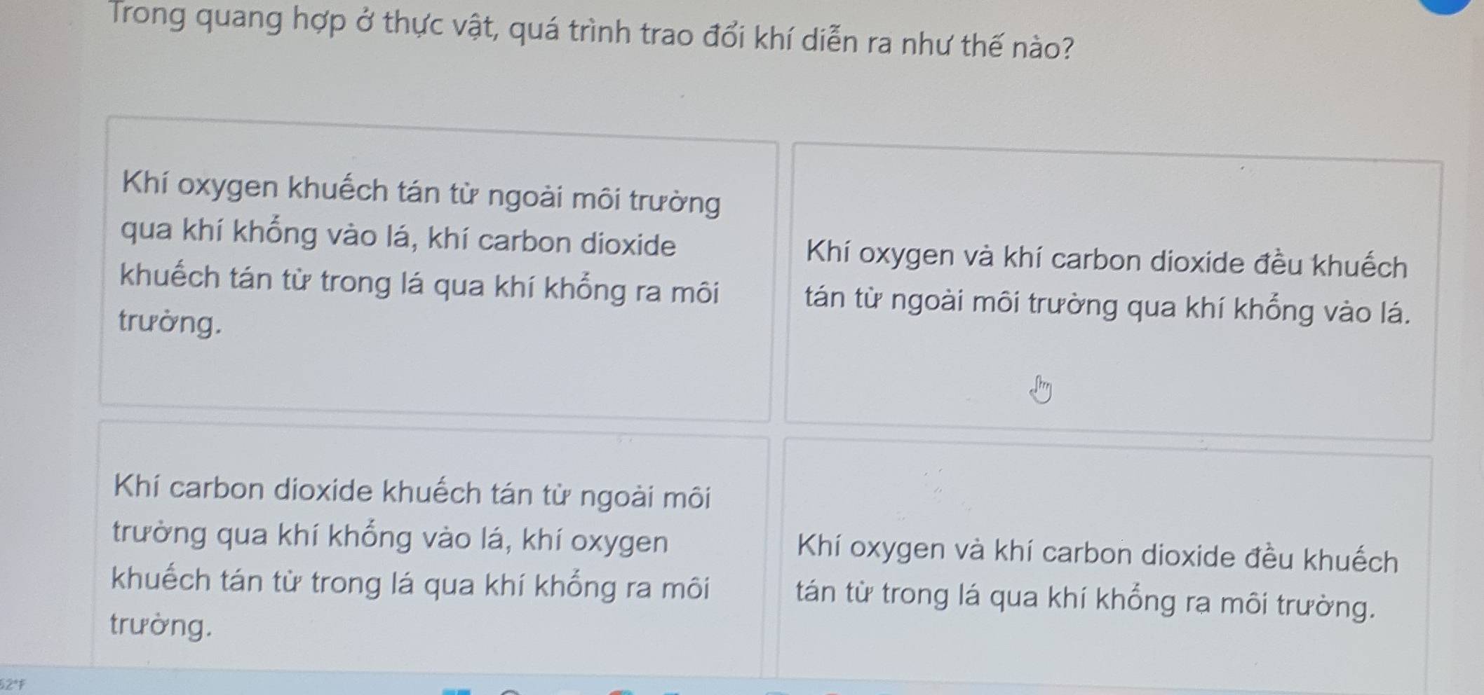 Trong quang hợp ở thực vật, quá trình trao đổi khí diễn ra như thế nào?
Khí oxygen khuếch tán từ ngoài môi trường
qua khí khổng vào lá, khí carbon dioxide Khí oxygen và khí carbon dioxide đều khuếch
khuếch tán từ trong lá qua khí khổng ra môi tán từ ngoài môi trường qua khí khổng vào lá.
trường.
Khí carbon dioxide khuếch tán từ ngoài môi
trường qua khí khổng vào lá, khí oxygen Khí oxygen và khí carbon dioxide đều khuếch
khuếch tán từ trong lá qua khí khổng ra môi tán từ trong lá qua khí khổng rạ môi trường.
trường.
52*F