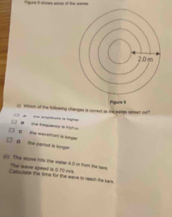 Figure 6 shows some of the waves.
(1) Which of the following changes is correct as the waves spread out?
A the emplilude is higher
B the frequency is higher
C the wavefron! is longer
D the period is longer
(ii) The stone hits the water 4.0 m from the bank.
The wave speed is 0.70 m/s.
Calculate the time for the wave to reach the bank.