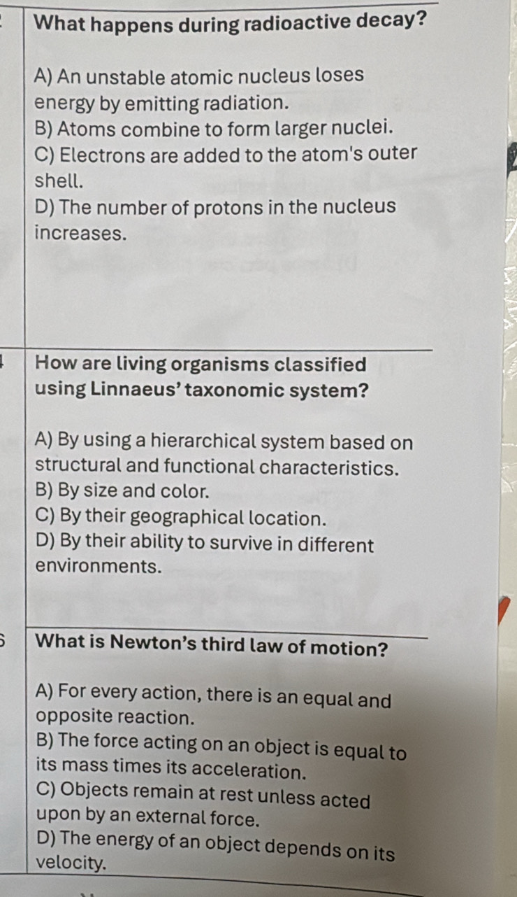 What happens during radioactive decay?
A) An unstable atomic nucleus loses
energy by emitting radiation.
B) Atoms combine to form larger nuclei.
C) Electrons are added to the atom's outer
shell.
D) The number of protons in the nucleus
increases.
How are living organisms classified
using Linnaeus’ taxonomic system?
A) By using a hierarchical system based on
structural and functional characteristics.
B) By size and color.
C) By their geographical location.
D) By their ability to survive in different
environments.
What is Newton’s third law of motion?
A) For every action, there is an equal and
opposite reaction.
B) The force acting on an object is equal to
its mass times its acceleration.
C) Objects remain at rest unless acted
upon by an external force.
D) The energy of an object depends on its
velocity.