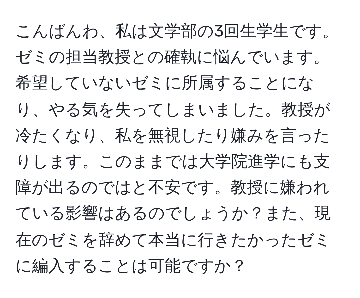 こんばんわ、私は文学部の3回生学生です。ゼミの担当教授との確執に悩んでいます。希望していないゼミに所属することになり、やる気を失ってしまいました。教授が冷たくなり、私を無視したり嫌みを言ったりします。このままでは大学院進学にも支障が出るのではと不安です。教授に嫌われている影響はあるのでしょうか？また、現在のゼミを辞めて本当に行きたかったゼミに編入することは可能ですか？