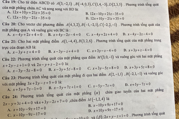 Cho tứ diện ABCD có A(3,-2,1),B(-4,0,3),C(1,4,-3),D(2,3,5). Phương trình tổng quát
của mặt phẳng chứa AC và song song với BD là:
A. 12x+10y+21z+35=0
B. 12x-10y+21z-35=0
C. 12x-10y-21z-35=0
D. 12x+10y-21z+35=0
Câu 20: Cho vectơ chỉ phương điểm A(4,3,2),B(-1,-2,1),C(-2,2,-1). Phương trình tổng quát của
mặt phẳng qua A và vuông góc với BC là :
A. x-4y+2z+4=0 B. x+4y-2z-4=0 C. x-4y+2z+4=0 D. x-4y-2z-4=0
Câu 21: Cho hai mặt phẳng điểm A(1,-4,4),B(3,2,6). Phương trình tổng quát của mặt phẳng trung
trực của đoạn AB là:
A. x-3y+z+4=0 B. x-3y-z+4=0 C. x+3y-z-4=0 D. x+3y+z-4=0
Câu 22: Phương trình tổng quát của mặt phẳng qua điểm M(3,0,-1) và vuông góc với hai mặt phẳng
x+2y-z+1=0 và 2x-y+z-2=0 là:
A. x-3y-5z-8=0 B. x-3y+5z-8=0 C. x+3y-5z+8=0 D. x+3y+5z+8=0
Câu 23: Phương trình tổng quát của mặt phẳng đi qua hai điểm A(2,-1,1),B(-2,1,-1) và vuông góc
với mặt phẳng 3x+2y-z+5=0 là:
A. x+5y+7z-1=0 B. x-5y+7z+1=0 C. x-5y-7z=0 D. x+5y-7z=0
Câu 24: Phương trình tổng quát của mặt phẳng (α) chứa giao tuyến của hai mặt phẳng
2x-y+3z+4=0 và x+3y-2z+7=0 ,chứa điểm M(-1,2,4) là:
B. x-10y+9z+17=0
A. x+10y-9z+17=0 x+10y+9z-17=0
D.
C. x-10y-9z-17=0 -10=0 và (beta ):2x+y-z+1=0. Phương trình tổng quát