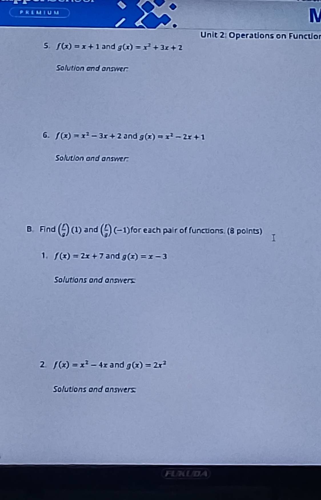 PR EMIU M 
M 
Unit 2: Operations on Functior 
5. f(x)=x+1 and g(x)=x^2+3x+2
Solution and answer: 
6. f(x)=x^2-3x+2 and g(x)=x^2-2x+1
Solution and answer: 
B Find ( f/g )(1) and ( f/g )(-1) for each pair of functions. (8 points) 
1. f(x)=2x+7 and g(x)=x-3
Solutions and answers: 
2 f(x)=x^2-4x and g(x)=2x^2
Solutions and answers: 
FUKUDA