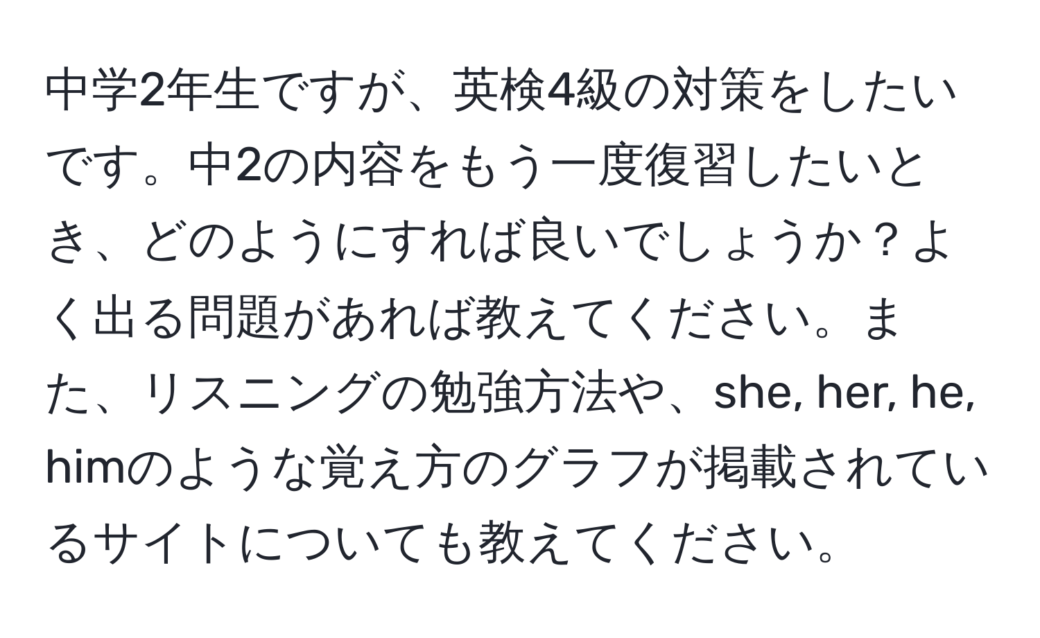 中学2年生ですが、英検4級の対策をしたいです。中2の内容をもう一度復習したいとき、どのようにすれば良いでしょうか？よく出る問題があれば教えてください。また、リスニングの勉強方法や、she, her, he, himのような覚え方のグラフが掲載されているサイトについても教えてください。