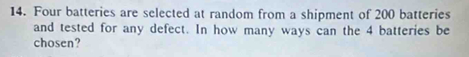 Four batteries are selected at random from a shipment of 200 batteries 
and tested for any defect. In how many ways can the 4 batteries be 
chosen?
