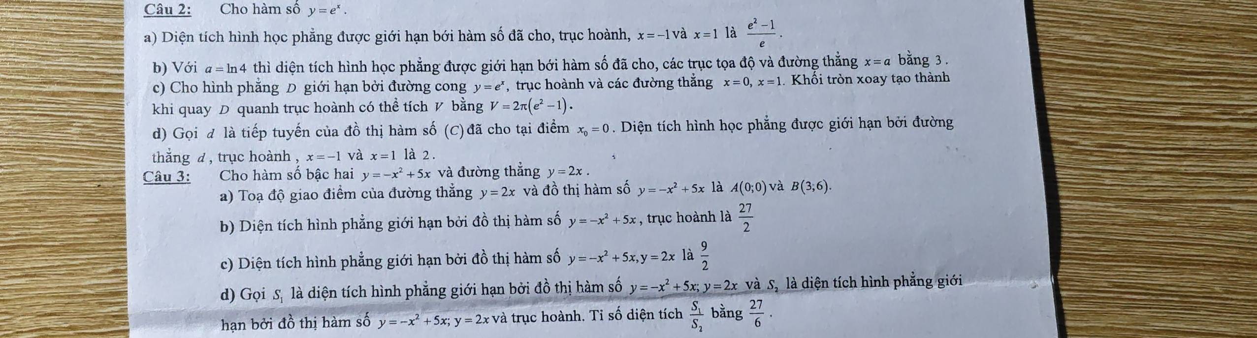 Cho hàm số y=e^x.
a) Diện tích hình học phẳng được giới hạn bới hàm số đã cho, trục hoành, x=-1 và x=1 là  (e^2-1)/e .
b) Với a = ln4 thì diện tích hình học phẳng được giới hạn bới hàm số đã cho, các trục tọa độ và đường thẳng x=a bằng 3 .
c) Cho hình phăng D giới hạn bởi đường cong y=e^x , trục hoành và các đường thắng x=0,x=1. Khối tròn xoay tạo thành
khi quay D quanh trục hoành có thể tích V bằng V=2π (e^2-1).
d) Gọi đ là tiếp tuyến của đồ thị hàm số (C) đã cho tại điểm x_0=0. Diện tích hình học phẳng được giới hạn bởi đường
thắng d , trục hoành , x=-1 và x=1 là 2 .
Câu 3: Cho hàm số bậc hai y=-x^2+5x và đường thẳng y=2x.
a) Toạ độ giao điểm của đường thẳng y=2x và đồ thị hàm số y=-x^2+5x là A(0;0) và B(3,6).
b) Diện tích hình phẳng giới hạn bởi đồ thị hàm số y=-x^2+5x , trục hoành là  27/2 
c) Diện tích hình phẳng giới hạn bởi đồ thị hàm số y=-x^2+5x,y=2x là  9/2 
d) Gọi S, là diện tích hình phẳng giới hạn bởi đồ thị hàm số y=-x^2+5x;y=2x và S, là diện tích hình phẳng giới
hạn bởi đồ thị hàm số y=-x^2+5x;y=2x và trục hoành. Tỉ số diện tích frac S_1S_2 bằng  27/6 .