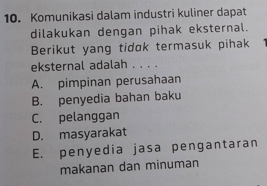 Komunikasi dalam industri kuliner dapat
dilakukan dengan pihak eksternal.
Berikut yang tidak termasuk pihak
eksternal adalah . . . .
A. pimpinan perusahaan
B. penyedia bahan baku
C. pelanggan
D. masyarakat
E. penyedia jasa pengantaran
makanan dan minuman