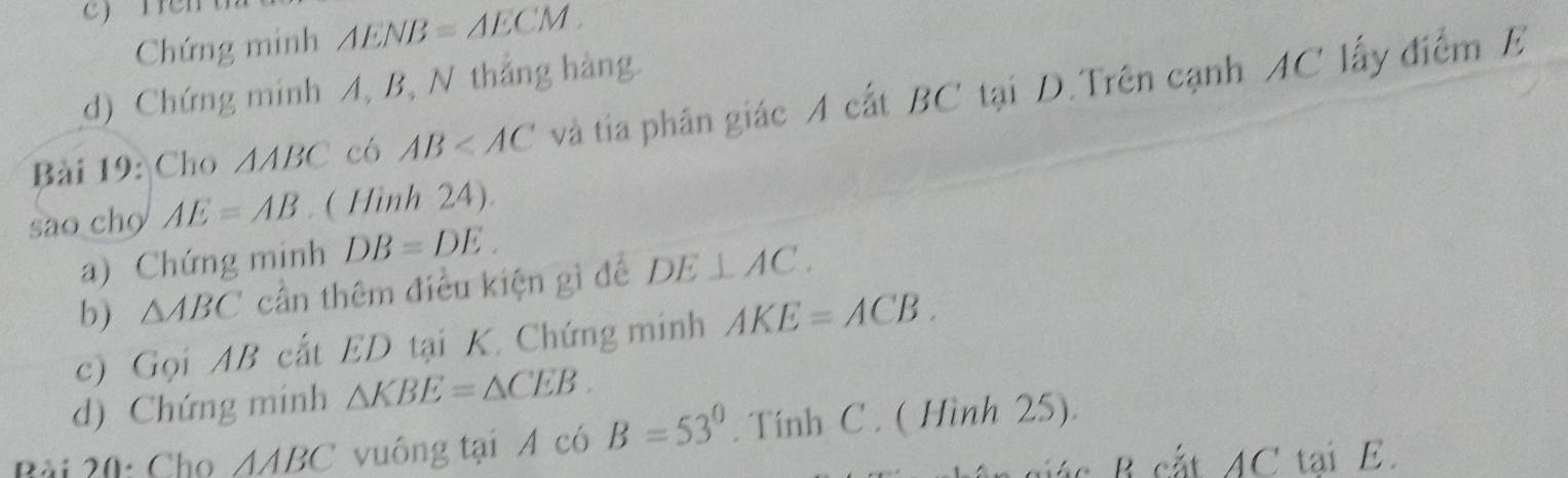 Chứng minh △ ENB=△ ECM. 
d) Chứng mính A, B, N thắng hàng. 
Bài 19: Cho △ ABC có AB và tia phân giác A cất BC tại D. Trên cạnh AC lấy điểm E
sao cho AE=AB. ( Hình 24). 
a) Chứng minh DB=DE. 
b) △ ABC cần thêm điều kiện gì để DE⊥ AC. 
c) Gọi AB cất ED tại K. Chứng minh AKE=ACB. 
d) Chứng minh △ KBE=△ CEB. 
Bài 20: Cho △ ABC vuông tại A có B=53°. Tính C. ( Hình 25).
AC tai E.