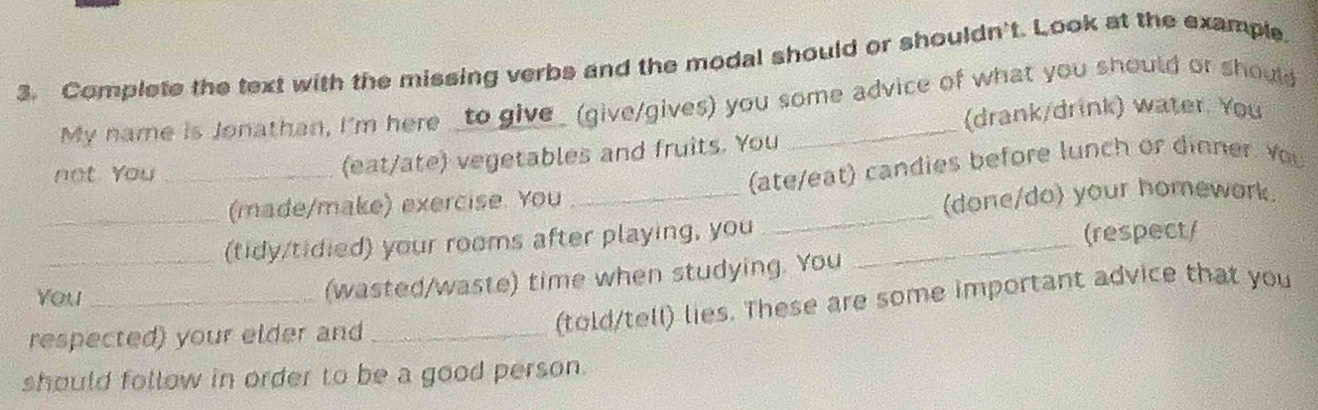 Complete the text with the missing verbs and the modal should or shouldn't. Look at the example 
My name is Jonathan, I'm here _to give_ (give/gives) you some advice of what you should or should 
(drank/drink) water. You 
not You _(eat/ate) vegetables and fruits. You 
_(made/make) exercise. You _(ate/eat) candies before lunch or dinner. You 
(done/do) your homework. 
_(tidy/tidied) your rooms after playing, you_ 
_ 
(respect/ 
You_ 
(wasted/waste) time when studying. You 
respected) your elder and_ 
(told/tell) lies. These are some important advice that you 
should follow in order to be a good person.