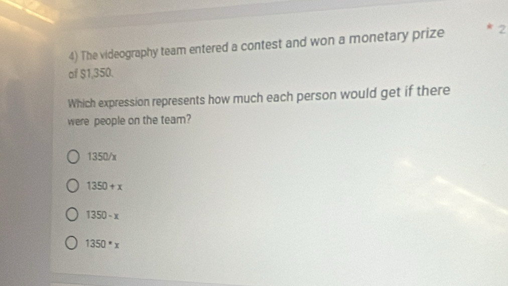 The videography team entered a contest and won a monetary prize 2
of $1,350.
Which expression represents how much each person would get if there
were people on the team?
1350/x
1350+x
1350-x
1350^*x