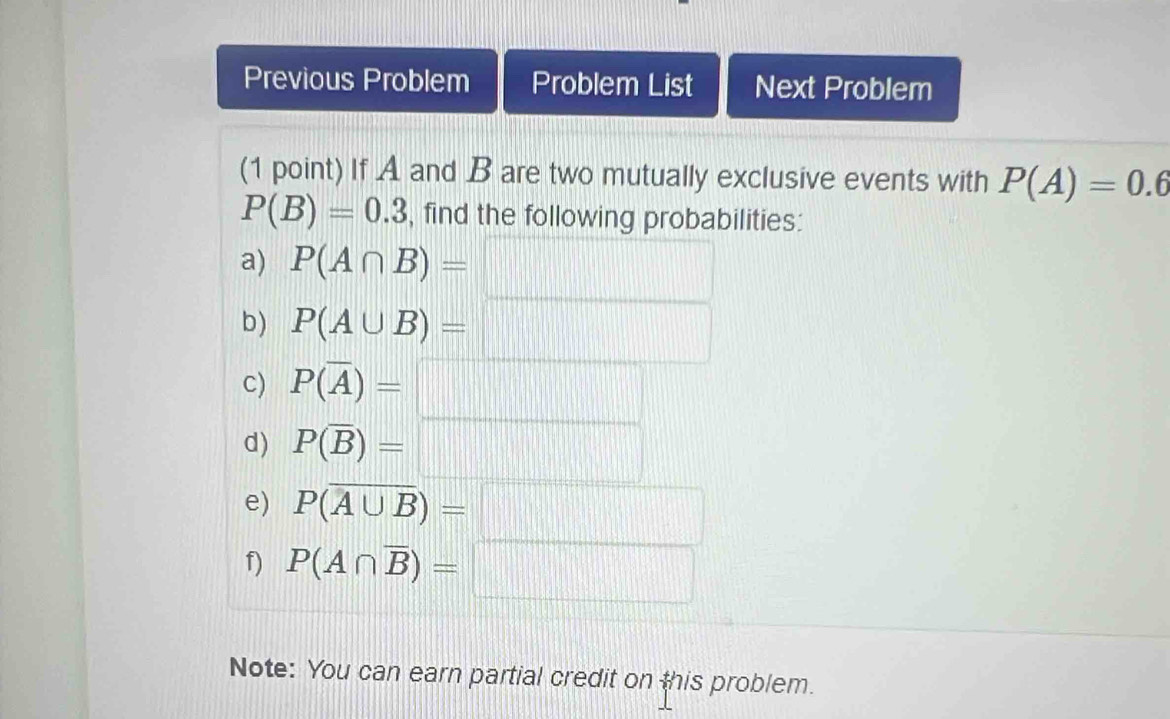 Previous Problem Problem List Next Problem 
(1 point) If A and B are two mutually exclusive events with P(A)=0.6
P(B)=0.3 , find the following probabilities: 
a) P(A∩ B)= | .... 11111111111 
b) P(A∪ B)=□
c) P(overline A)=□
d) P(overline B)=□
e) P(overline A∪ B)=□
f) P(A∩ overline B)=□
Note: You can earn partial credit on this problem.