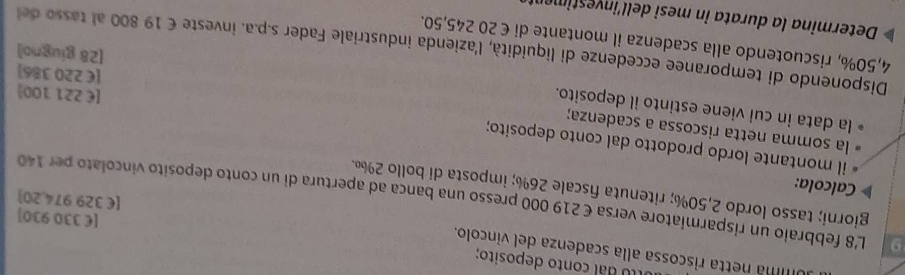 dal conto deposito; 
imá netta riscossa alla scadenza del vincolo. 
[ € 330 930]
9 L'8 febbraio un risparmiatore versa € 219 000 presso una banca ad apertura di un conto deposito vincolato per 140
[ € 329 974,20]
giorni; tasso lordo 2,50%; ritenuta fiscale 26%; imposta di bollo 2%. 
Calcola: 
il montante lordo prodotto dal conto deposito; 
la somma netta riscossa a scadenza; 
la data in cui viene estinto il deposito. 
[ €£221 100]
[ € 220 386]
[28 giugno] 
Disponendo di temporanee eccedenze di liquidità, l'azienda industriale Fader s.p.a. investe € 19 800 al tasso d
4,50%, riscuotendo alla scadenza il montante di €20 245,50. 
Determina la durata in mesi dell’investimen