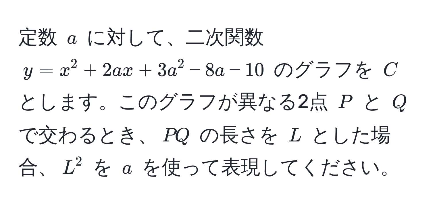 定数 $a$ に対して、二次関数 $y = x^2 + 2ax + 3a^2 - 8a - 10$ のグラフを $C$ とします。このグラフが異なる2点 $P$ と $Q$ で交わるとき、$PQ$ の長さを $L$ とした場合、$L^2$ を $a$ を使って表現してください。