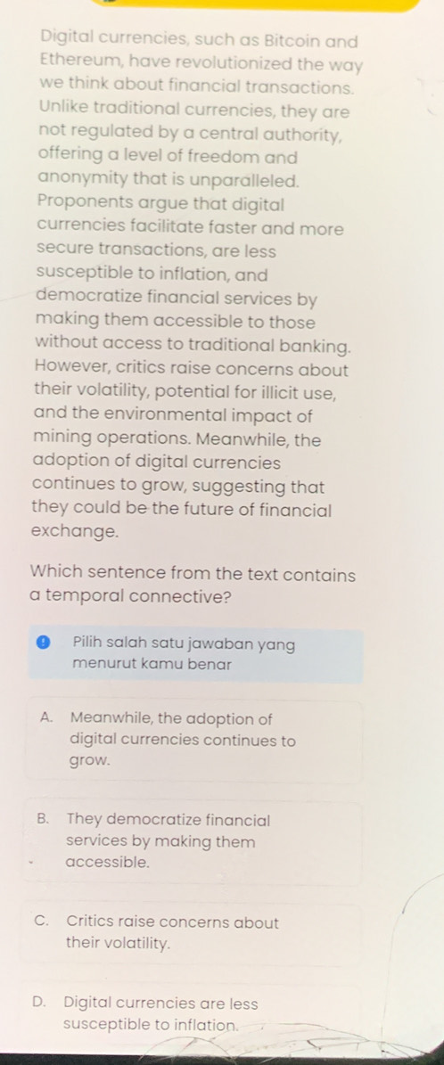 Digital currencies, such as Bitcoin and
Ethereum, have revolutionized the way
we think about financial transactions.
Unlike traditional currencies, they are
not regulated by a central authority,
offering a level of freedom and
anonymity that is unparalleled.
Proponents argue that digital
currencies facilitate faster and more
secure transactions, are less
susceptible to inflation, and
democratize financial services by
making them accessible to those
without access to traditional banking.
However, critics raise concerns about
their volatility, potential for illicit use,
and the environmental impact of
mining operations. Meanwhile, the
adoption of digital currencies
continues to grow, suggesting that
they could be the future of financial
exchange.
Which sentence from the text contains
a temporal connective?
Pilih salah satu jawaban yang
menurut kamu benar
A. Meanwhile, the adoption of
digital currencies continues to
grow.
B. They democratize financial
services by making them
accessible.
C. Critics raise concerns about
their volatility.
D. Digital currencies are less
susceptible to inflation.