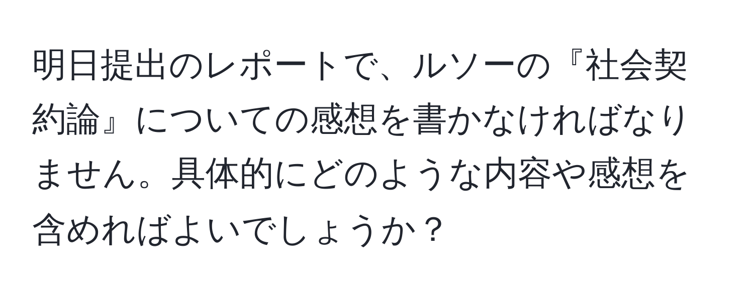 明日提出のレポートで、ルソーの『社会契約論』についての感想を書かなければなりません。具体的にどのような内容や感想を含めればよいでしょうか？